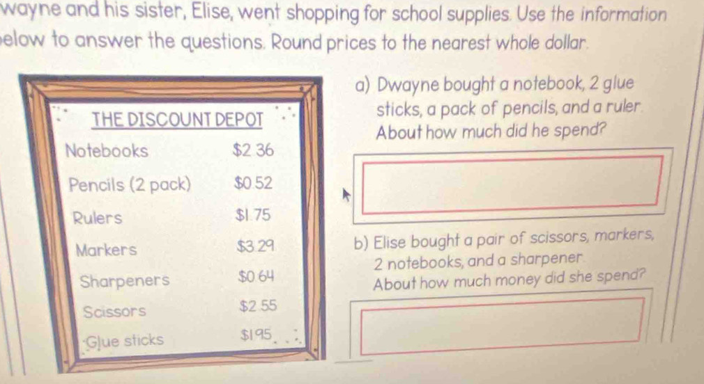 wayne and his sister, Elise, went shopping for school supplies. Use the information 
elow to answer the questions. Round prices to the nearest whole dollar. 
a) Dwayne bought a notebook, 2 glue 
THE DISCOUNTDEPOT sticks, a pack of pencils, and a ruler. 
About how much did he spend? 
Notebooks $2 36
Pencils (2 pack) $0.52
Rulers $1.75
Markers $3.29 b) Elise bought a pair of scissors, markers,
2 notebooks, and a sharpener 
Sharpeners $0 64
About how much money did she spend? 
Scissors $2 55;Glue sticks $195