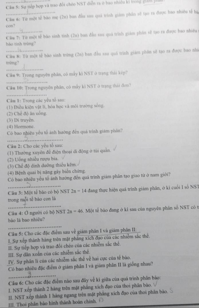 Sự tiếp hợp và trao đổi chéo NST diễn ra ở bao nhiêu kỉ trong giản f
Câu 6: Từ một tế bảo mẹ (2n) ban đầu sau quá trình giám phân sẽ tạo ra được bao nhiêu tế bà
con?
Câu 7: Từ một tế bảo sinh tinh (2n) ban đầu sau quả trình giảm phân sẽ tạo ra được bao nhiều
bào tinh trùng?
_ Câu 8: Từ một tế bào sinh trừng (2n) ban đầu sau quá trình giảm phân sẽ tạo ra được bao nhì
trimg?
_
Câu 9: Trong nguyên phân, có mấy kì NST ở trạng thái kép?
_
Câu 10: Trong nguyên phân, có mấy kỉ NST ở trạng thái đơn?
_
Câu 1: Trong các yếu tố sau:
(1) Điều kiện vật li, hóa học và môi trường sống.
(2) Chế độ ăn uổng
(3) Di truyền.
(4) Hormone.
Có bao nhiêu yếu tố ảnh hưởng đến quá trình giảm phân?
_
Câu 2: Cho các yếu tổ sau:
(1) Thường xuyên để điện thoại di động ở túi quản.
(2) Uống nhiều rượu bia.
(3) Chế độ dinh dưỡng thiếu kẽm.
(4) Bệnh quai bị nặng gây biến chứng.
Có bao nhiêu yếu tố ảnh hưởng đến quá trình giảm phân tạo giao từ ở nam giới?
_ Câu 3: Một tế bảo có bộ NST 2n=14 đang thực hiện quá trình giảm phân, ở kì cuối I số NST
trong mỗi tế bào con là
_
Câu 4: Ở người có bộ NST 2n=46 L Một tế bào đang ở kì sau của nguyên phân số NST có t
bào là bao nhiêu?
_
Câu 5: Cho các đặc điểm sau về giảm phân I và giảm phân II:
L Sự xếp thành hàng trên mặt phẳng xích đạo của các nhiễm sắc thể.
II. Sự tiếp hợp và trao đồi chéo của các nhiễm sắc thể.
III. Sự dãn xoắn của các nhiễm sắc thể.
IV. Sự phân li của các nhiễm sắc thể về hai cực của tế bào.
Có bao nhiêu đặc điểm ở giảm phân I và giảm phân II là giống nhau?
_
Câu 6: Cho các đặc điểm nào sau đây về kì giữa của quá trình phân bảo:
L. NST xếp thành 2 hàng trên mặt phẳng xích đạo của thoi phân bào.
II. NST xếp thành 1 hàng ngang trên mặt phẳng xích đạo của thoi phân bào.
III. Thoi phân bào hình thành hoàn chinh, Ô