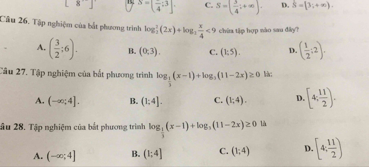 [8] B S=(frac 4;3]. C. S=( 3/4 ;+∈fty ). D. S=[3;+∈fty ). 
Câu 26. Tập nghiệm của bắt phương trình log _2^(2(2x)+log _2) x/4 <9</tex> chứa tập hợp nào sau đây?
A. ( 3/2 ;6). B. (0;3). C. (1;5). D. ( 1/2 ;2). 
Câu 27. Tập nghiệm của bất phương trình log _ 1/3 (x-1)+log _3(11-2x)≥ 0 là:
A. (-∈fty ;4]. B. (1;4]. C. (1;4). D. [4; 11/2 ). 
âu 28. Tập nghiệm của bất phương trình log _ 1/3 (x-1)+log _3(11-2x)≥ 0 là
B.
A. (-∈fty ;4] (1;4]
C. (1;4)
D. [4; 11/2 )