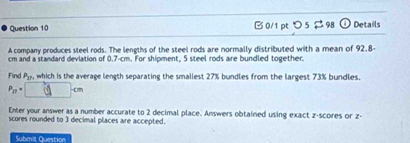 つ 5 2 98 ① Details 
A company produces steel rods. The lengths of the steel rods are normally distributed with a mean of 92.8-
cm and a standard deviation of 0.7-cm. For shipment, 5 steel rods are bundled together. 
Find P_17 , which is the average length separating the smallest 27% bundles from the largest 73% bundles.
P_27= cm
Enter your answer as a number accurate to 2 decimal place. Answers obtained using exact z-scores or z - 
scores rounded to 3 decimal places are accepted. 
Submit Question