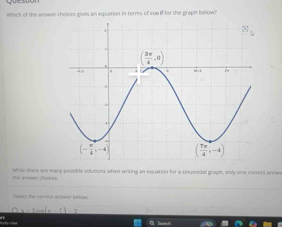 ue stio n  
Which of the answer choices gives an equation in terms of cos θ for the graph below?
While there are many possible solutions when writing an equation for a sinusoidal graph, only one correct answe
the answer choices.
Select the correct answer below:
y=2cos (x- π /4 )-2
A°F
fostly clear Search