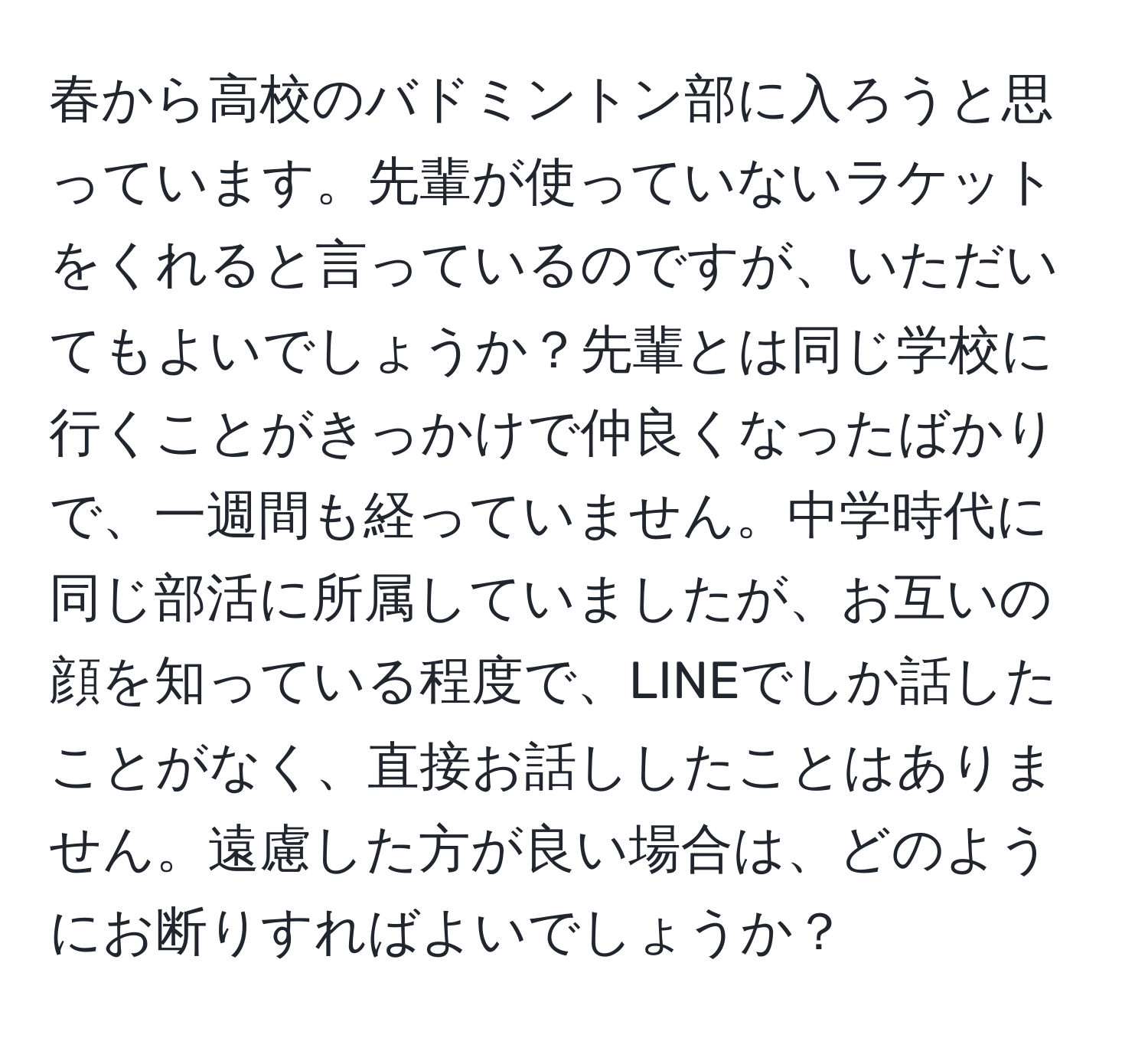 春から高校のバドミントン部に入ろうと思っています。先輩が使っていないラケットをくれると言っているのですが、いただいてもよいでしょうか？先輩とは同じ学校に行くことがきっかけで仲良くなったばかりで、一週間も経っていません。中学時代に同じ部活に所属していましたが、お互いの顔を知っている程度で、LINEでしか話したことがなく、直接お話ししたことはありません。遠慮した方が良い場合は、どのようにお断りすればよいでしょうか？