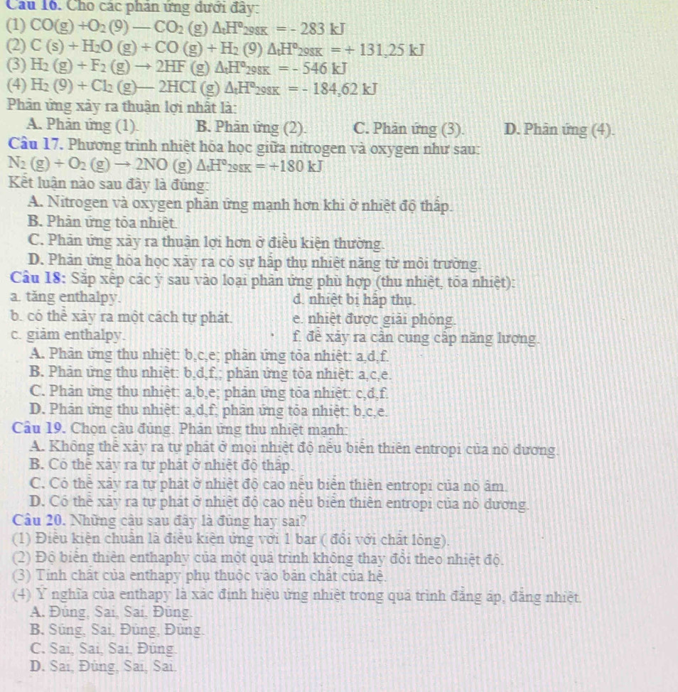 Cho các phản ứng dưới đây:
(1) CO(g)+O_2(9)-CO_2(g) △ _tH°298K=-283kJ
(2) C(s)+H_2O(g)+CO(g)+H_2(g)△ _tH^o_298K=+131,25kJ
(3) H_2(g)+F_2(g)to 2HF (g) △ _tH°298K=-546kJ
(4) H_2(9)+Cl_2(g)-2HCI(g) △ _tH°298K=-184,62kJ
Phân ứng xảy ra thuận lợi nhất là:
A. Phản ứng (1). B. Phản ứng (2). C. Phản ứng (3). D. Phân ứng (4).
Câu 17. Phương trình nhiệt hóa học giữa nitrogen và oxygen như sau:
N_2(g)+O_2(g)to 2NO(g)△ _tH°_298K=+180kJ
Kết luận nào sau đây là đúng:
A. Nitrogen và oxygen phản ứng mạnh hơn khi ở nhiệt độ thấp.
B. Phản ứng tỏa nhiệt.
C. Phản ứng xảy ra thuận lợi hơn ở điều kiện thường.
D. Phản ứng hóa học xảy ra có sự hập thụ nhiệt năng từ mỗi trường.
Câu 18: Sắp xếp các ý sau vào loại phân ứng phù hợp (thu nhiệt, tóa nhiệt):
a. tăng enthalpy. d. nhiệt bị hấp thụ.
b. có thể xãy ra một cách tự phát. e. nhiệt được giải phóng.
c. giảm enthalpy. f. để xảy ra cân cung cập năng lượng.
A. Phân ứng thu nhiệt: b,c,e; phản ứng tỏa nhiệt: a,d,f.
B. Phản ứng thu nhiệt: b,d,f,; phản ứng tỏa nhiệt: a,c,e.
C. Phản ứng thu nhiệt: a,b,e; phản ứng tỏa nhiệt: c,d,f.
D. Phản ứng thu nhiệt: a,d,f; phản ứng tỏa nhiệt: b,c,e.
Câu 19. Chọn cầu đủng. Phản ứng thu nhiệt mạnh:
A. Không thể xây ra tự phát ở mọi nhiệt độ nếu biến thiên entropi của nó dương.
B. Cỏ thể xảy ra tự phát ở nhiệt độ thập.
C. Có thể xây ra tự phát ở nhiệt độ cao nếu biển thiên entropi của nó âm.
D. Có thể xãy ra tự phát ở nhiệt độ cao nếu biển thiên entropi của nó dương.
Câu 20. Những cầu sau đây là đủng hay sai?
(1) Điễu kiện chuẩn là điều kiện ứng với 1 bar ( đổi với chất lỏng).
(2) Độ biển thiên enthaphy của một quả trình không thay đổi theo nhiệt độ.
(3) Tính chất của enthapy phụ thuộc vào bản chất của hệ.
(4) Ý nghĩa của enthapy là xác định hiệu ứng nhiệt trong quá trình đẳng áp, đẳng nhiệt
A. Đúng, Sai, Sai, Đüng.
B. Süng, Sai, Đüng, Đüng.
C. Sai, Sai, Sai, Đüng.
D. Sai, Đúng, Sai, Sai.