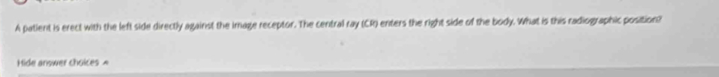 A patient is erect with the left side directly against the image receptor. The central ray (CR) enters the right side of the body. What is this radiographic position? 
Hide answer choices A