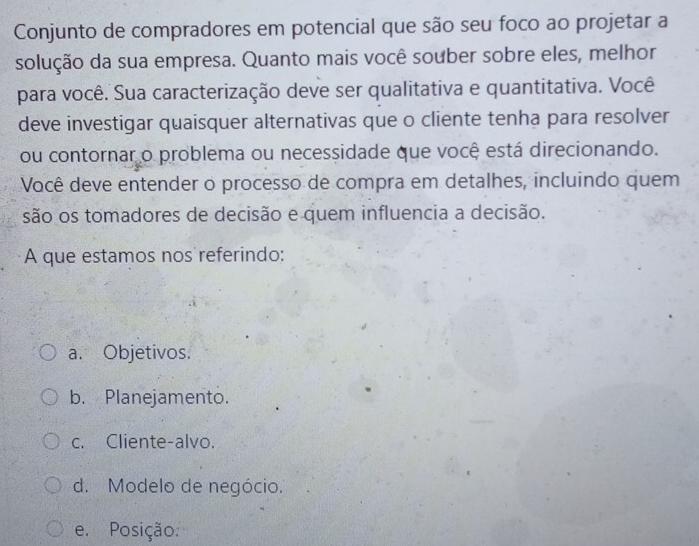 Conjunto de compradores em potencial que são seu foco ao projetar a
solução da sua empresa. Quanto mais você souber sobre eles, melhor
para você. Sua caracterização deve ser qualitativa e quantitativa. Você
deve investigar quaisquer alternativas que o cliente tenha para resolver
ou contornar o problema ou necessidade que você está direcionando.
Você deve entender o processo de compra em detalhes, incluindo quem
são os tomadores de decisão e quem influencia a decisão.
A que estamos nos referindo:
a. Objetivos.
b. Planejamento.
c. Cliente-alvo.
d. Modelo de negócio.
e. Posição.