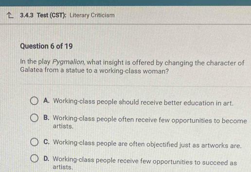 Test (CST): Literary Criticism
Question 6 of 19
In the play Pygmalion, what insight is offered by changing the character of
Galatea from a statue to a working-class woman?
A. Working-class people should receive better education in art.
B. Working-class people often receive few opportunities to become
artists.
C. Working-class people are often objectified just as artworks are.
D. Working-class people receive few opportunities to succeed as
artists.