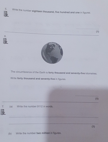 Write the number eighteen thousand, five hundred and one in figures. 
_ 
__ 
(1) 
6. 
The circumference of the Earth is forty thousand and seventy-five kilometres. 
Write forty thousand and seventy-five in figures. 
_ 
_ 
(1) 
7. (a) Write the number 9112 in words. 
_ 
_ 
(1) 
(b) Write the number two million in figures.