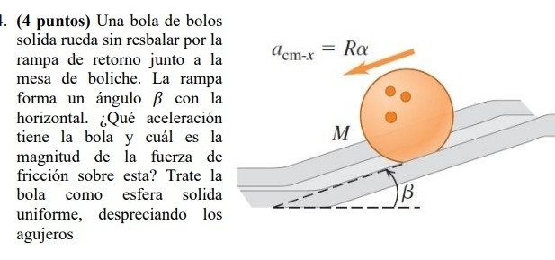 (4 puntos) Una bola de bolos
solida rueda sin resbalar por l
rampa de retorno junto a l
mesa de boliche. La ramp
forma un ángulo β con l
horizontal. ¿Qué aceleració
tiene la bola y cuál es l
magnitud de la fuerza d
fricción sobre esta? Trate l
bola como esfera solid
uniforme, despreciando lo
agujeros