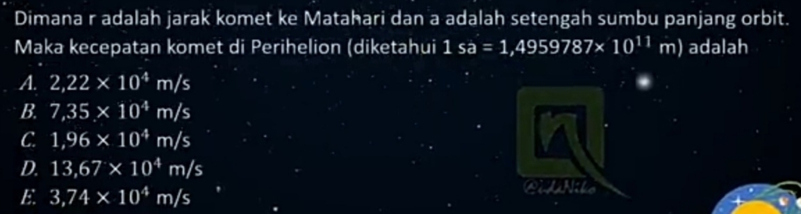 Dimana r adalah jarak komet ke Matahari dan a adalah setengah sumbu panjang orbit.
Maka kecepatan komet di Perihelion (diketahui 1sa=1,4959787* 10^(11)m) adalah
A. 2,22* 10^4m/s
B. 7,35* 10^4m/s
C. 1,96* 10^4m/s
D. 13,67* 10^4m/s
E. 3,74* 10^4m/s
Cilnile