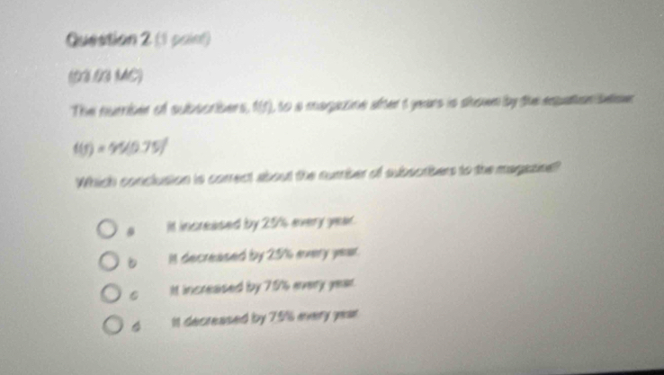 (1 paint)
(D3 N MC)
The number of subscribers, 15), to a magazine after t years is shown by the expation beme
t(t)=45(0.75)^2
Which conclusion is correct about the number of subsorbers to the magasine?
It increased by 20' every year.
In decreased by 25% every year.
C It increaised by 70 every year.
4 It decreased by 79% every year