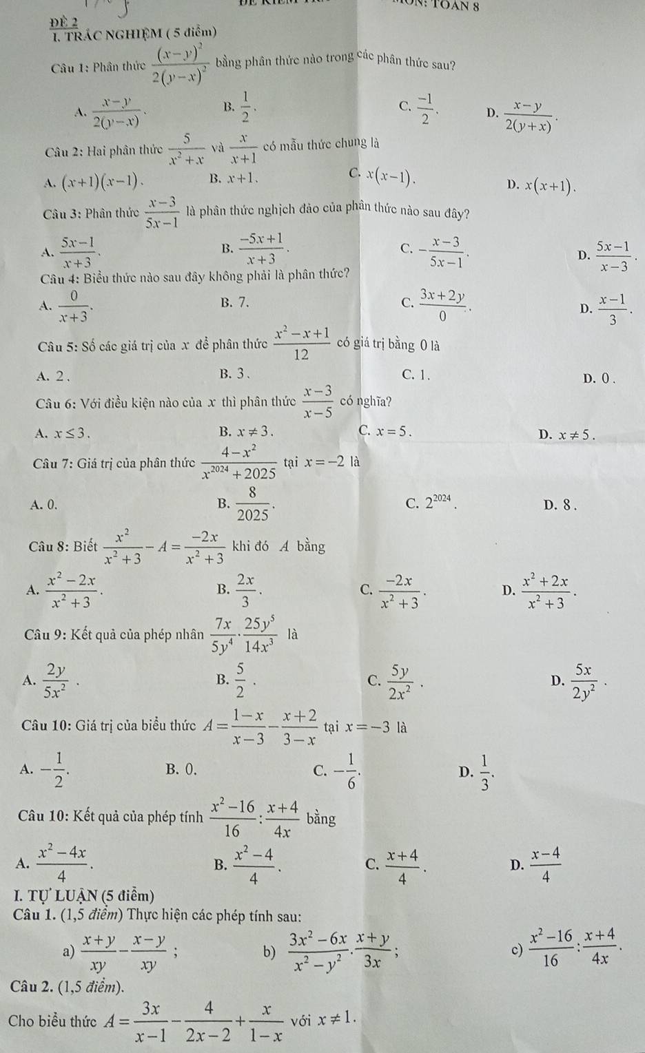 Tn:  TOAN 8
1. TRÁC NGHIEM ( 5 điểm)
Câu 1: Phân thức frac (x-y)^22(y-x)^2 bằng phân thức nào trong các phân thức sau?
B.
C.
A.  (x-y)/2(y-x) .  1/2 .  (-1)/2 . D.  (x-y)/2(y+x) .
Câu 2: Hai phân thức  5/x^2+x  và  x/x+1  có mẫu thức chung là
A. (x+1)(x-1). B. x+1.
C. x(x-1).
D. x(x+1).
*  Câu 3: Phân thức  (x-3)/5x-1  là phân thức nghịch đảo của phân thức nào sau đây?
B.
C.
A.  (5x-1)/x+3 .  (-5x+1)/x+3 . - (x-3)/5x-1 .  (5x-1)/x-3 .
D.
Câu 4: Biểu thức nào sau đây không phải là phân thức?
A.  0/x+3 . B. 7. C.  (3x+2y)/0 .  (x-1)/3 .
D.
Câu 5:Shat o 6 các giá trị của x để phân thức  (x^2-x+1)/12  có giá trị bằng 0 là
A. 2 . B.3 . C. 1. D. 0 .
Câu 6: Với điều kiện nào của x thì phân thức  (x-3)/x-5  có nghĩa?
A. x≤ 3. B. x!= 3. C. x=5.
D. x!= 5.
Câu 1 7: Giá trị của phân thức  (4-x^2)/x^(2024)+2025  tại x=-2 là
A. 0. B.  8/2025 . C. 2^(2024). D. 8 .
Câu 8: Biết  x^2/x^2+3 -A= (-2x)/x^2+3  khi đó A bằng
A.  (x^2-2x)/x^2+3 .  2x/3 . C.  (-2x)/x^2+3 . D.  (x^2+2x)/x^2+3 .
B.
Câu 9: Kết quả của phép nhân  7x/5y^4 ·  25y^5/14x^3  là
A.  2y/5x^2 .  5/2 ·  C.  5y/2x^2 . D.  5x/2y^2 ·
B.
Câu 10: Giá trị của biểu thức A= (1-x)/x-3 - (x+2)/3-x  tại x=-3 là
A. - 1/2 . B. 0. C. - 1/6 . D.  1/3 .
Câu 10: Kết quả của phép tính  (x^2-16)/16 : (x+4)/4x  bằng
A.  (x^2-4x)/4 .  (x^2-4)/4 .  (x+4)/4 .  (x-4)/4 
B.
C.
D.
I. Tự LUẠN (5 điểm)
Câu 1. (1,5 điểm) Thực hiện các phép tính sau:
a)  (x+y)/xy - (x-y)/xy ;  (3x^2-6x)/x^2-y^2 ·  (x+y)/3x ;  (x^2-16)/16 : (x+4)/4x .
b)
c)
Câu 2. (1,5 điểm).
Cho biểu thức A= 3x/x-1 - 4/2x-2 + x/1-x  với x!= 1.