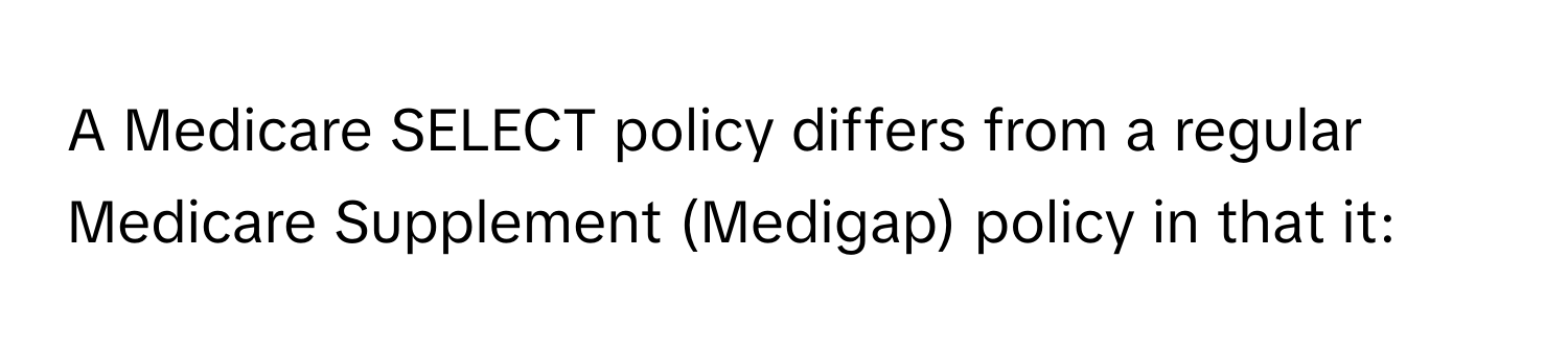 A Medicare SELECT policy differs from a regular Medicare Supplement (Medigap) policy in that it: