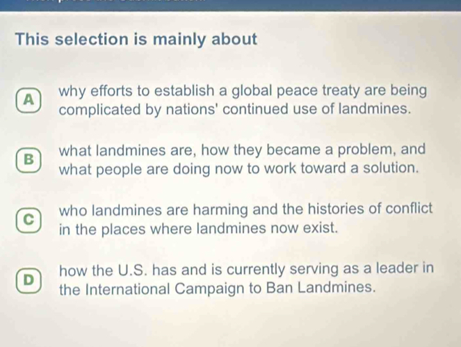 This selection is mainly about
A why efforts to establish a global peace treaty are being
complicated by nations' continued use of landmines.
B what landmines are, how they became a problem, and
what people are doing now to work toward a solution.
who landmines are harming and the histories of conflict
C in the places where landmines now exist.
D how the U.S. has and is currently serving as a leader in
the International Campaign to Ban Landmines.