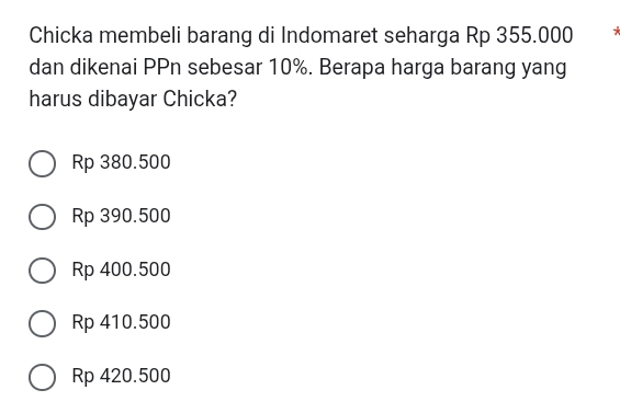 Chicka membeli barang di Indomaret seharga Rp 355.000
dan dikenai PPn sebesar 10%. Berapa harga barang yang
harus dibayar Chicka?
Rp 380.500
Rp 390.500
Rp 400.500
Rp 410.500
Rp 420.500