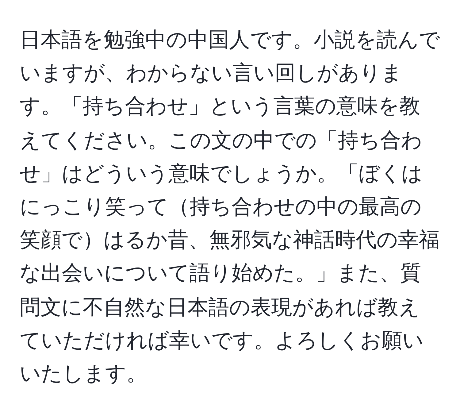 日本語を勉強中の中国人です。小説を読んでいますが、わからない言い回しがあります。「持ち合わせ」という言葉の意味を教えてください。この文の中での「持ち合わせ」はどういう意味でしょうか。「ぼくはにっこり笑って持ち合わせの中の最高の笑顔ではるか昔、無邪気な神話時代の幸福な出会いについて語り始めた。」また、質問文に不自然な日本語の表現があれば教えていただければ幸いです。よろしくお願いいたします。