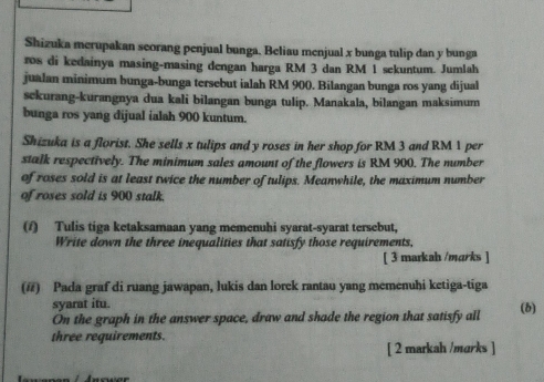 Shizuka merupakan seorang penjual bunga. Beliau menjual x bunga tulip dan y bunga 
ros di kedainya masing-masing dengan harga RM 3 dan RM 1 sekuntum. Jumlah 
jualan minimum bunga-bunga tersebut ialah RM 900. Bilangan bunga ros yang dijual 
sckurang-kurangnya dua kali bilangan bunga tulip. Manakala, bilangan maksimum 
bunga ros yang dijual ialah 900 kuntum. 
Shizuka is a florist. She sells x tulips and y roses in her shop for RM 3 and RM 1 per 
stalk respectively. The minimum sales amount of the flowers is RM 900. The number 
of roses sold is at least twice the number of tulips. Meanwhile, the maximum number 
of roses sold is 900 stalk. 
(/) Tulis tiga ketaksamaan yang memenuhi syarat-syarat tersebut, 
Write down the three inequalities that satisfy those requirements, 
[ 3 markah /marks ] 
(#) Pada graf di ruang jawapan, lukis dan lorek rantau yang memenuhi ketiga-tiga 
syarat itu. 
Ón the graph in the answer space, draw and shade the region that satisfy all (1) 
three requirements. 
[ 2 markah /marks ]