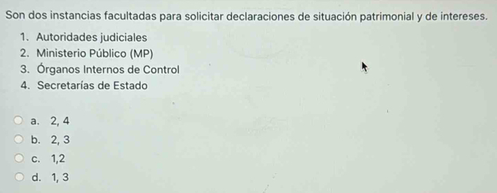 Son dos instancias facultadas para solicitar declaraciones de situación patrimonial y de intereses.
1. Autoridades judiciales
2. Ministerio Público (MP)
3. Órganos Internos de Control
4. Secretarías de Estado
a. 2, 4
b. 2, 3
c. 1,2
d. 1, 3