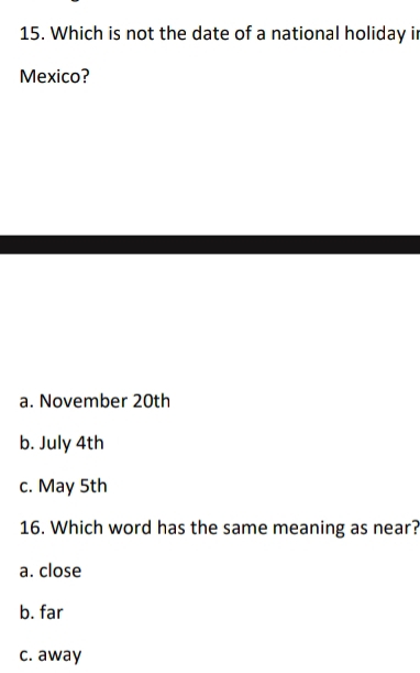 Which is not the date of a national holiday ir
Mexico?
a. November 20th
b. July 4th
c. May 5th
16. Which word has the same meaning as near?
a. close
b. far
c. away