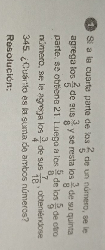 Si a la cuarta parte de los  2/5  de un número, se le 
agrega los  2/5  de sus  3/8  y se resta los  3/8  de su quinta 
parte, se obtiene 21. Luego a los  5/8  de los  5/9  de otro 
número, se le agrega los  3/4  de sus  7/18  , obteniéndose
345. ¿Cuánto es la suma de ambos números? 
Resolución: