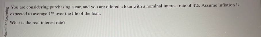 You are considering purchasing a car, and you are offered a loan with a nominal interest rate of 4%. Assume inflation is 
expected to average 1% over the life of the loan. 
~ What is the real interest rate?