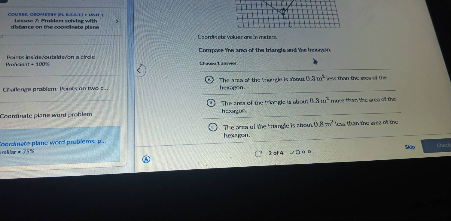 COURSE: GEOMETRY (FL B.E.S.T.)>UNI 
Lesson 7: Problem solving with
distance on the coordinate plane
Coordinate values are in meters.
Compare the area of the triangle and the hexagon.
Points inside/outside/on a circle
Proficient =100% Choose 1 answer:
The area of the triangle is about 0.3m^2 less than the area of the
Challenge problem: Points on two c...
hexagon.
The area of the triangle is about 0.3m^2 more than the area of the
hexagon.
Coordinate plane word problem
The area of the triangle is about 0.8m^2 less than the area of the
hexagon.
Coordinate plane word problems: p...
miliar · 75%
2 of 4 Skip Check