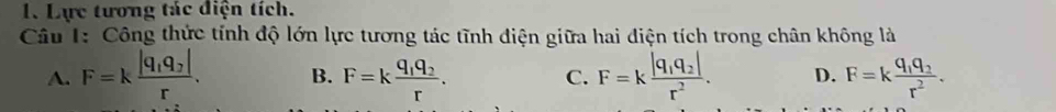 Lực tương tác điện tích.
Câu 1: Công thức tính độ lớn lực tương tác tĩnh điện giữa hai điện tích trong chân không là
A. F=kfrac |q_1q_2|r. B. F=kfrac q_1q_2r. C. F=kfrac |q_1q_2|r^2. D. F=kfrac q_1q_2r^2.