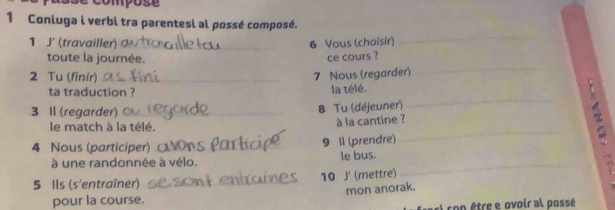 ompose 
1 Coniuga i verbi tra parentesi al possé composé. 
1 J' (travailler) 6 Vous (choisir) 
toute la journée. 
ce cours ? 
2 Tu (finir) 
7 Nous (regarder) 
ta traduction ? la télé. 
3 II (regarder) 
8 Tu (déjeuner) 
le match à la télé. 
à la cantine ? 
4 Nous (participer) 
9 11 (prendre) 
à une randonnée à vélo. le bus. 
5 Ils (s'entraîner) 10 J (mettre) 
mon anorak. 
pour la course. 
El ron être e ovoir al possé