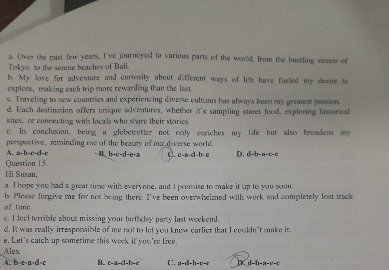 Over the past few years, I've journeyed to various parts of the world, from the bustling streets of
Tokyo to the serene beaches of Bali.
b. My love for adventure and curiosity about different ways of life have fueled my desire to
explore, making each trip more rewarding than the last.
c. Traveling to new countries and experiencing diverse cultures has always been my greatest passion.
d. Each destination offers unique adventures, whether it's sampling street food, exploring historical
sites, or connecting with locals who share their stories.
e. In conclusion, being a globetrotter not only enriches my life but also broadens my
perspective, reminding me of the beauty of our diverse world.
A. a-b-c-d- e B. b-c-d-e-a C. c-a-d-b-e D. d-b-a-c-e
Question 15.
Hi Susan.
a. I hope you had a great time with everyone, and I promise to make it up to you soon.
b. Please forgive me for not being there. I’ve been overwhelmed with work and completely lost track
of time.
c. I feel terrible about missing your birthday party last weekend.
d. It was really irresponsible of me not to let you know earlier that I couldn’t make it.
e. Let’s catch up sometime this week if you’re free.
Alex
A. b-e-a-d-c B. c-a-d-b-e C. a-d-b-c-e D d-b-a-e-c