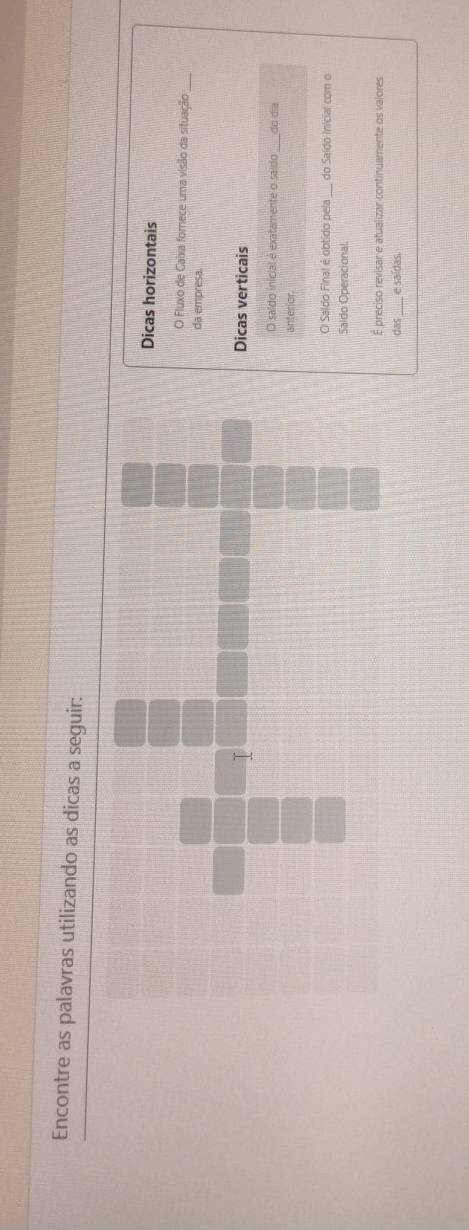 Encontre as palavras utilizando as dicas a seguir: 
Dicas horizontais 
O Fluxo de Caixa fornece uma visão da situação_ 
da empresa. 
I 
Dicas verticais 
O saldo inicial é exatamente o saído do dĩa 
anterior 
O Saldo Final é obtido pela do Saido Inicial com o 
Saldo Operacional. 
E preciso revisar e atualizar continuamente os valores 
das_ e saídas.