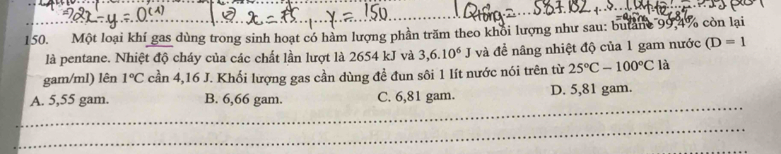 Một loại khí gas dùng trong sinh hoạt có hàm lượng phần trăm theo khối lượng như sau: butản 99,4% còn lại
là pentane. Nhiệt độ cháy của các chất lần lượt là 2654 kJ và 3,6.10^6J và đề nâng nhiệt độ của 1 gam nước (D=1
gam/ml) lên 1°C cần 4,16 J. Khối lượng gas cần dùng đề đun sôi 1 lít nước nói trên từ 25°C-100°C là
_
A. 5,55 gam. B. 6,66 gam. C. 6,81 gam. D. 5,81 gam.
_
_