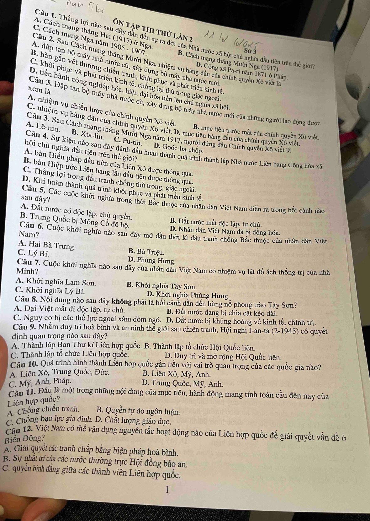 Ôn tập thi thử làn 2
A. Cách mạng tháng Hai (1917) ở Nga
Câu 1. Thắng lợi nào sau đây dẫn đến sự ra đời của Nhà nước xã hội chủ nghĩa đầu tiên trên thế giới
C. Cách mạng Nga năm 1905 - 1907 B. Cách mạng tháng Mười Nga (1917).
Sử 3
Câu 2. Sau Cách mạng tháng Mười Nga, nhiệm vụ hàng đầu của chính quyền Xô viết 1
A. đập tan bộ máy nhà nước cũ, xây dựng bộ máy nhà nước mới
D. Công xã Pa-ri năm 1871 ở Pháp.
B. hàn gắn vết thương chiến tranh, khôi phục và phát triển kinh tế
C. khôi phục và phát triển kinh tế, chống lại thù trong giặc ngoài.
xem là
D. tiến hành công nghiệp hóa, hiện đại hóa tiến lên chủ nghĩa xã hội
Câu 3. Đập tan bộ máy nhà nước cũ, xây dựng bộ máy nhà nước mới của những người lao động được
A. nhiệm vụ chiến lựợc của chính quyền Xô viết.
C. nhiệm vụ hàng đầu của chính quyền Xô viết. D. mục tiêu hàng đầu của chính quyền Xô viết
B. mục tiêu trước mắt của chính quyền Xô viết.
Câu 3. Sau Cách mạng tháng Mười Nga năm 1917, người đứng đầu Chính quyền Xô viết là
A. Lê-nin. B. Xta-lin. C. Pu-tin. D. Goóc-ba-chốp.
hội chủ nghĩa đầu tiên trên thế giới?
Câu 4. Sự kiện nào sau đây đánh dấu hoàn thành quá trình thành lập Nhà nước Liên bang Cộng hòa xã
A. bản Hiến pháp đầu tiên của Liên Xô được thông qua.
B. bản Hiệp ước Liên bang lần đầu tiên được thông qua.
C. Thắng lợi trong đấu tranh chống thù trong, giặc ngoài.
D. Khi hoàn thành quá trình khôi phục và phát triển kinh tế.
sau đậy?
Câu 5. Các cuộc khởi nghĩa trong thời Bắc thuộc của nhân dân Việt Nam diễn ra trong bối cảnh nào
A. Đất nước có độc lập, chủ quyền. B. Đất nước mất độc lập, tự chủ.
B. Trung Quốc bị Mông Cổ đô hộ.
D. Nhân dân Việt Nam đã bị đồng hóa.
Nam?
Câu 6. Cuộc khởi nghĩa nào sau đây mở đầu thời kì đấu tranh chống Bắc thuộc của nhân dân Việt
A. Hai Bà Trưng. B. Bà Triệu.
C. Lý Bí. D. Phùng Hưng.
Câu 7. Cuộc khởi nghĩa nào sau đây của nhân dân Việt Nam có nhiệm vụ lật đồ ách thống trị của nhà
Minh?
A. Khởi nghĩa Lam Sơn. B. Khởi nghĩa Tây Sơn.
C. Khởi nghĩa Lý Bí. D. Khởi nghĩa Phùng Hưng.
Câu 8. Nội dung nào sau đây không phải là bối cảnh dẫn đến bùng nổ phong trào Tây Sơn?
A. Đại Việt mất đi độc lập, tự chủ. B. Đất nước đang bị chia cắt kéo dài.
C. Nguy cợ bị các thế lực ngoại xâm dòm ngó. D. Đất nựớc bị khủng hoảng về kinh tế, chính trị.
Câu 9. Nhằm duy trì hoà bình và an ninh thế giới sau chiến tranh, Hội nghị I-an-ta (2-1945) có quyết
định quan trọng nào sau đây?
A. Thành lập Ban Thư kí Liên hợp quốc. B. Thành lập tổ chức Hội Quốc liên.
C. Thành lập tổ chức Liên hợp quốc. D. Duy trì và mở rộng Hội Quốc liên.
Câu 10. Quá trình hình thành Liên hợp quốc gắn liền với vai trò quan trọng của các quốc gia nào?
A. Liên Xô, Trung Quốc, Đức.
B. Liên Xô, Mỹ, Anh.
C. Mỹ, Anh, Pháp. D. Trung Quốc, Mỹ, Anh.
Câu 11. Đâu là một trong những nội dung của mục tiêu, hành động mang tính toàn cầu đến nay của
Liên hợp quốc?
A. Chống chiến tranh. B. Quyền tự do ngôn luận.
C. Chống bạo lực gia đình. D. Chất lượng giáo dục.
Cầu 12. Việt Nam có thể vận dụng nguyên tắc hoạt động nào của Liên hợp quốc đế giải quyết vấn đề ở
Biển Đông?
A. Giải quyết các tranh chấp bằng biện pháp hoà bình.
B. Sự nhất trí của các nước thường trực Hội đồng bảo an.
C. quyền binh đẳng giữa các thành viên Liên hợp quốc.
1