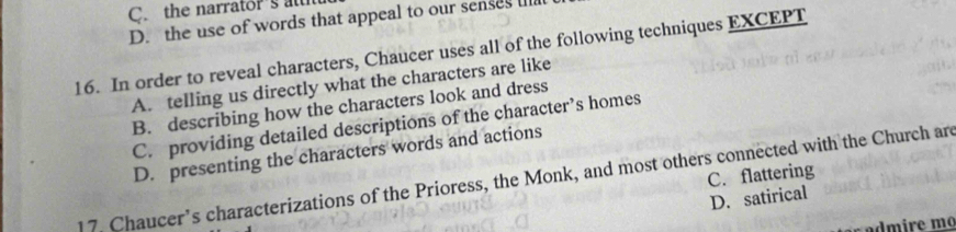 the narrator's att
D. the use of words that appeal to our senses ull
16. In order to reveal characters, Chaucer uses all of the following techniques EXCEPT
A. telling us directly what the characters are like
B. describing how the characters look and dress
C. providing detailed descriptions of the character’s homes
D. presenting the characters words and actions
17. Chaucer’s characterizations of the Prioress, the Monk, and most others connected with the Church are C. flattering
D. satirical