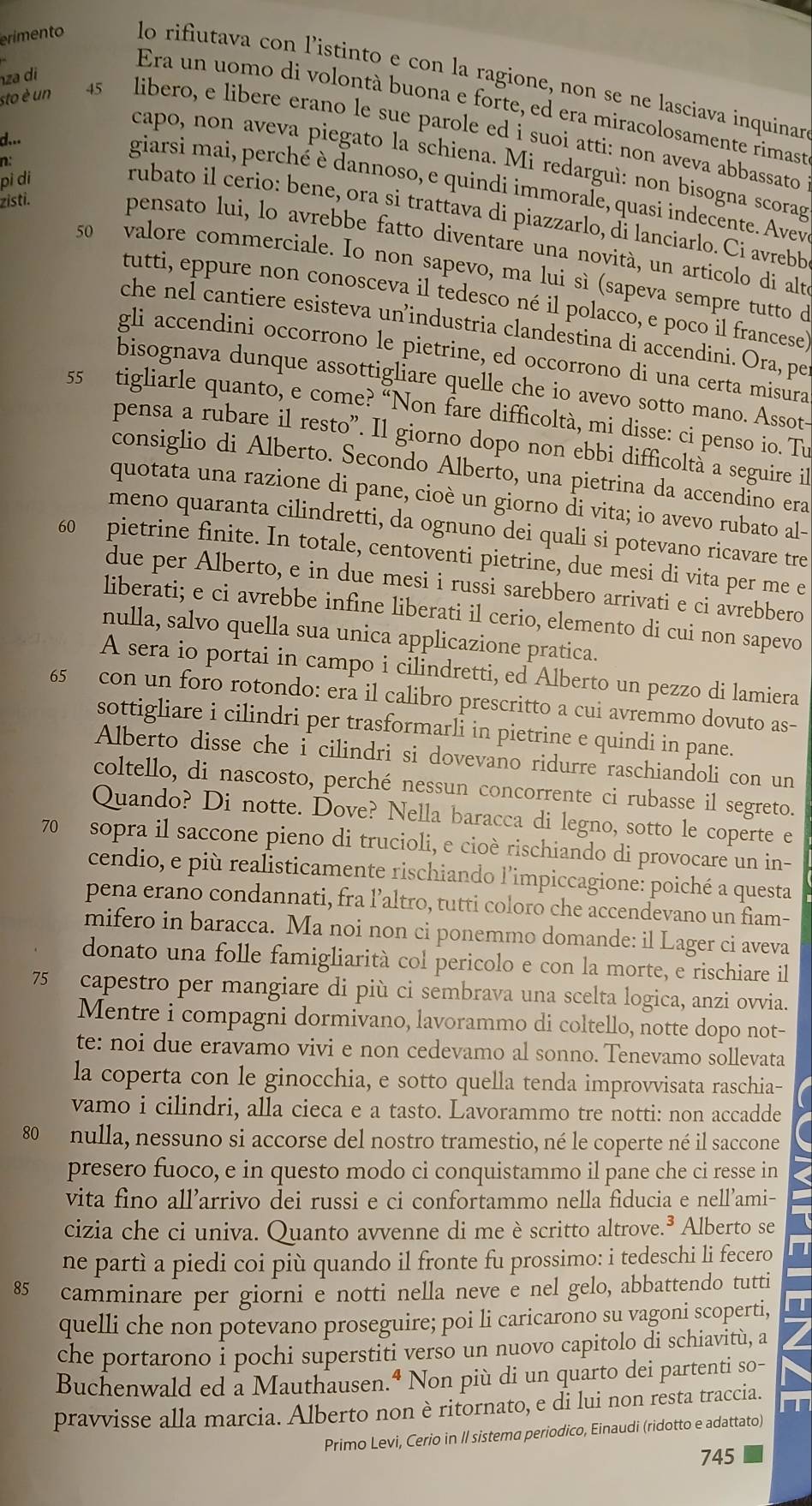 za di
erimento lo rifiutava con l’istinto e con la ragione, non se ne lasciava inquinar
Era un uomo di volontà buona e forte, ed era miracolosamente rimast
sto è un 45 libero, e libere erano le sue parole ed i suoi atti: non aveva abbassato
d...
capo, non aveva piegato la schiena. Mi redarguì: non bisogna scorag
n:
pi di
giarsi mai, perché è dannoso, e quindi immorale, quasi indecente. Avev
zisti.
rubato il cerio: bene, ora si trattava di piazzarlo, di lanciarlo. Ci avrebb
pensato lui, lo avrebbe fatto diventare una novità, un articolo di alt
50 valore commerciale. Io non sapevo, ma lui sì (sapeva sempre tutto d
tutti, eppure non conosceva il tedesco né il polacco, e poco il francese
che nel cantiere esisteva un’industria clandestina di accendini. Ora, pe
gli accendini occorrono le pietrine, ed occorrono di una certa misura
bisognava dunque assottigliare quelle che io avevo sotto mano. Assot-
55 tigliarle quanto, e come? “Non fare difficoltà, mi disse: ci penso io. Tu
pensa a rubare il resto". Il giorno dopo non ebbi difficoltà a seguire i
consiglio di Alberto. Secondo Alberto, una pietrina da accendino era
quotata una razione di pane, cioè un giorno di vita; io avevo rubato al-
meno quaranta cilindretti, da ognuno dei quali si potevano ricavare tre
60 pietrine finite. In totale, centoventi pietrine, due mesi di vita per me e
due per Alberto, e in due mesi i russi sarebbero arrivati e ci avrebbero
liberati; e ci avrebbe infine liberati il cerio, elemento di cui non sapevo
nulla, salvo quella sua unica applicazione pratica.
A sera io portai in campo i cilindretti, ed Alberto un pezzo di lamiera
65 con un foro rotondo: era il calibro prescritto a cui avremmo dovuto as-
sottigliare i cilindri per trasformarli in pietrine e quindi in pane.
Alberto disse che i cilindri si dovevano ridurre raschiandoli con un
coltello, di nascosto, perché nessun concorrente ci rubasse il segreto.
Quando? Di notte. Dove? Nella baracca di legno, sotto le coperte e
70 sopra il saccone pieno di trucioli, e cioè rischiando di provocare un in-
cendio, e più realisticamente rischiando l’impiccagione: poiché a questa
pena erano condannati, fra l’altro, tutti coloro che accendevano un fiam-
mifero in baracca. Ma noi non ci ponemmo domande: il Lager ci aveva
donato una folle famigliarità col pericolo e con la morte, e rischiare il
75 capestro per mangiare di più ci sembrava una scelta logica, anzi ovvia.
Mentre i compagni dormivano, lavorammo di coltello, notte dopo not-
te: noi due eravamo vivi e non cedevamo al sonno. Tenevamo sollevata
la coperta con le ginocchia, e sotto quella tenda improvvisata raschia-
vamo i cilindri, alla cieca e a tasto. Lavorammo tre notti: non accadde
80  nulla, nessuno si accorse del nostro tramestio, né le coperte né il saccone
presero fuoco, e in questo modo ci conquistammo il pane che ci resse in <
vita fino all’arrivo dei russi e ci confortammo nella fiducia e nell’ami-
cizia che ci univa. Quanto avvenne di me è scritto altrove.³ Alberto se
ne partì a piedi coi più quando il fronte fu prossimo: i tedeschi li fecero n
85 camminare per giorni e notti nella neve e nel gelo, abbattendo tutti
quelli che non potevano proseguire; poi li caricarono su vagoni scoperti,
che portarono i pochi superstiti verso un nuovo capitolo di schiavitù, a 7
Buchenwald ed a Mauthausen.ª Non più di un quarto dei partenti so-
pravvisse alla marcia. Alberto non è ritornato, e di lui non resta traccia.
    
Primo Levi, Cerio in II sistema periodico, Einaudi (ridotto e adattato)
745