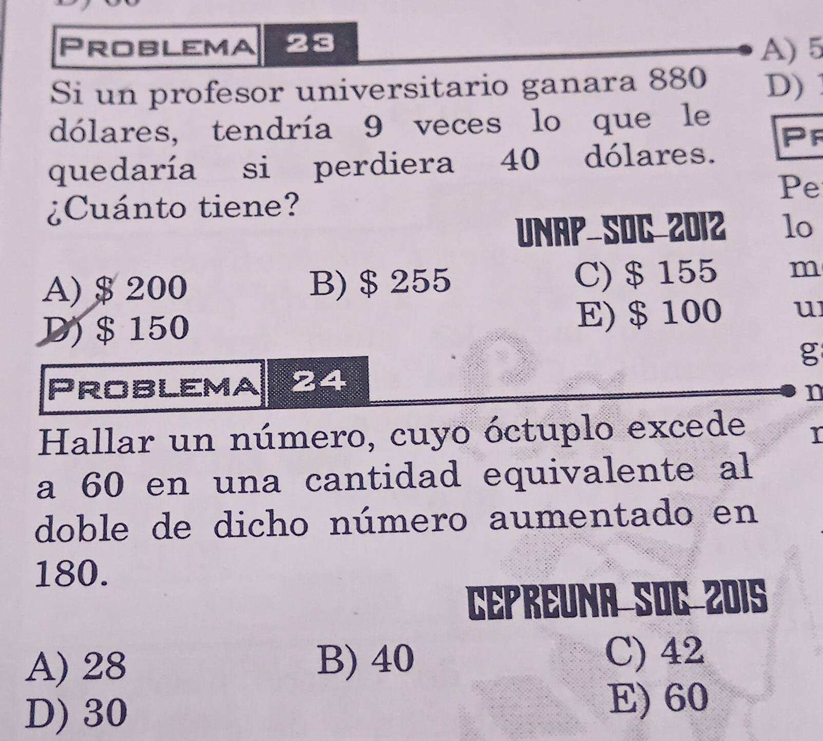 Problema 23
A) 5
Si un profesor universitario ganara 880 D) 
dólares, tendría 9 veces lo que le
Pr
quedaría si perdiera 40 dólares.
Pe
¿Cuánto tiene?
UNAP SOC 2012 lo
A) $ 200 B) $ 255 C) $ 155
m
D) $ 150 E) $ 100
u
g
Problema 24
n
Hallar un número, cuyo óctuplo excede
I
a 60 en una cantidad equivalente al
doble de dicho número aumentado en
180.
Cepreuna Soc Z01S
A) 28 B) 40
C) 42
D) 30
E) 60