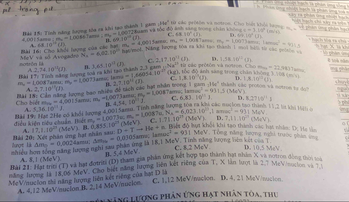 Phan ứng nhiệ t hạch là phân ứng t ô  
h.Phản ứng nhiệt hạch là phản ứng toà n
xây ra phản ứng nhiệt hạch
hiệt hạch chỉ xảy ra trên 
Bài 15: Tính năng lượng tòa ra khi tạo thành 1 gam ; He^4 từ các prôtôn và nơtron. Cho biết khối lượng:
4.0015amu : m_n=1,00867amu. m_p=1,007 0728uam và tốc độ ánh sáng trong chân không c=3.10^8(m/s) m_a= về phản ứng phân hạc
B. 69.10^(10)
A. 68.10^(10)(J). (J).
C. 68.10^4 (J). D. 69.10^4(J)
Bài 16: Cho khối lượng của các hạt: m_a=4,0015amu; m_n=1,0087 amu: m_p=1,0073 amu; 1amuc^2=931.5 T  hạch tóa ra chủ :
ch hạt X là khi
MeV và số Avogadro N_A=6,02.10^(23) hạt/mol. Năng lượng tỏa ra khi tạo thành 1 mol hêli từ các prôtôn và * lò phản ứn
J)
A 2,74.10^(12)(J). B. 3,65.10^(12)(J). C. 2,17.10^(12) D. 1,58.10^(12)(J).
ē toà năn
nơtrôn là
Bài 17: Tính năng lượng toả ra khi tạo thành 2,3 gam _11Na^(23) từ các prôtôn và nơtron. Cho m_Na=22,9837am mg phân
m_n=1,0087 amu: m_p=1,0073 amu; lam u=1,66054.10^(-27)  kg) đốc độ ánh sáng trong chân không 3.108 (m/s). u;
B. 2,7.10^(12)(J). C. 1,8.10^(15)(J). D. 1,8.10^(12) (J). chuye
A. 2,7.10^(15)(J).
Bài 18: Cần năng lượng bao nhiêu để tách các hạt nhân trong _2He^4 thành các proton và nơtron tự do? nguó
nỉ xày
Cho biết m_He=4, ,0015amu; m_n=1,0073a 4,54,10^(11)J. mu; m_p=1,0087 amu : lamuc^2=931,5 (MeV).
C. 6.83. 10^(11)J. D.
B.
có khối lượng 4,0015amu. Tính năng lượng tỏa ra kh 8,2710^(11)J
ó ph
thành 11,2 lít khí Hêli ở
A. 5,36.10^(11)J. img
,1amuc^2=931 MeV.
Bài 19
điều kiện tiêu chuẩn. Biết m_p=1,0073u;m_n=1,0087u,N_A=6,023.10^(23) 10^(25) o (
A. 17,1.10^(25) (MeV). B. 0,855.
. Biết độ hụt khối khi tạo thành các hạt nhân: D; He lần tiể
Bài 20: Xét phản ứng hạt nhân sau: D+Tto He+n (MeV). C. 1.71.10^(25)(MeV). D. 7,11.10^(25)(MeV).
lượt là △ m_D=0,0024amu; △ m_He=0,0305am u; lamu uc^2=931MeV. Tổng năng lượng nghi trước phản ứng
nhiều hơn tổng năng lượng nghi sau phản ứng là 18,1 MeV. Tính năng lượng liên kết của T.
c
C. 8,2 MeV. D. 10,5 MeV.
B. 5,4 MeV.
A. 8,1 (MeV).
Bài 21: Hạt triti (T) và hạt đơtriti (D) tham gia phản ứng kết hợp tạo thành hạt nhân X và notron đồng thời toái
năng lượng là 18,06 MeV. Cho biết năng lượng liên kết riêng của T, X lần lượt là 2,7 MeV/nuclon và 7,1
MeV/nuclon thì năng lượng liên kết riêng của hạt D là
A. 4,12 MeV/nuclon.B. 2,14 MeV/nuclon. C. 1,12 MeV/nuclon. D. 4, 21 MeV/nuclon.
N hăng lượng phản ứng hạt nhân tỏa, thu