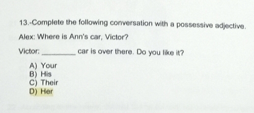 13.-Complete the following conversation with a possessive adjective.
Alex: Where is Ann's car, Victor?
Victor:_ car is over there. Do you like it?
A) Your
B) His
C) Their
D) Her