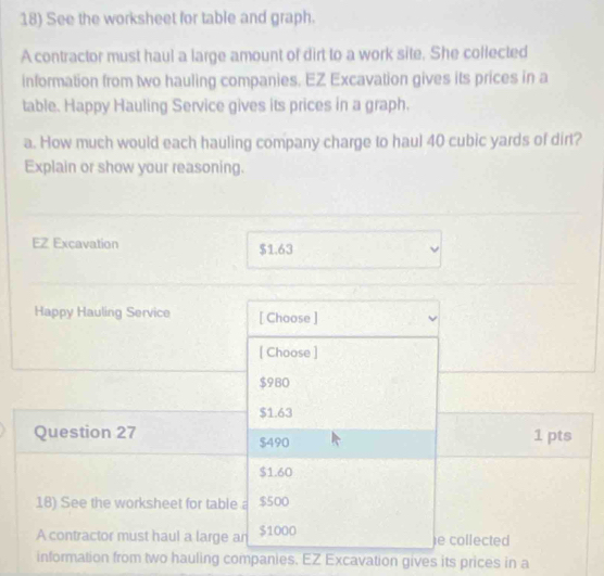 See the worksheet for table and graph. 
A contractor must haul a large amount of dirt to a work site. She collected 
information from two hauling companies. EZ Excavation gives its prices in a 
table. Happy Hauling Service gives its prices in a graph. 
a. How much would each hauling company charge to haul 40 cubic yards of dirt? 
Explain or show your reasoning. 
EZ Excavation $1.63
Happy Hauling Service [ Choose ] 
[ Choose ]
$980
$1.63
Question 27 $490 1 pts
$1.60
18) See the worksheet for table a $500
A contractor must haul a large an $1000 e collected 
information from two hauling companies. EZ Excavation gives its prices in a