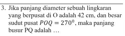 Jika panjang diameter sebuah lingkaran 
yang berpusat di O adalah 42 cm, dan besar 
sudut pusat POQ=270° , maka panjang 
busur PQ adalah …