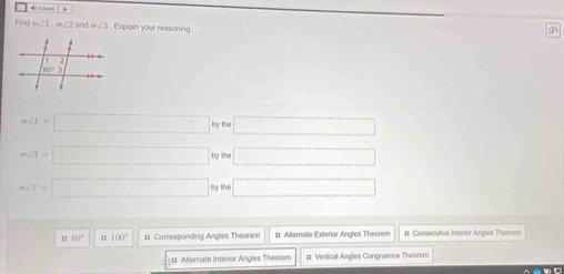 Find m∠ 1,m∠ 2 and m∠ 11. Explain your reasoning
m∠ 1=□ bype =□
m∠ 3=□ byno □
m∠ 2=□ by80 □
= 60° 100° # Corresponding Angles Theorem # Alternate Exterior Angles Theorem # Consecutive Interor Angles Thoorem
ts Allernate interior Angles Theorem # Vertical Angles Congruence Theorem