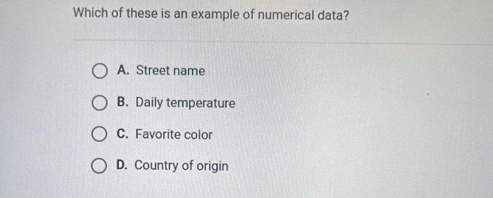 Which of these is an example of numerical data?
A. Street name
B. Daily temperature
C. Favorite color
D. Country of origin