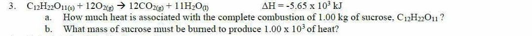 C_12H_22O_11(s)+12O_2(g)to 12CO_2(g)+11H_2O_(l)
Delta H=-5.65* 10^3kJ
a. How much heat is associated with the complete combustion of 1.00 kg of sucrose. C_12H_22O_11 ? 
b. What mass of sucrose must be burned to produce 1.00* 10^3 of heat?