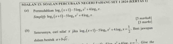 SOALAN 13: SOALAN PERCUBAAN NEGERI PAHANG SET 1 2024 (KERTASI) 
(@) Permudahkan log _3(x+1)-5log _9x^2+4log _3x. 
Simplify log _3(x+1)-5log _9x^2+4log _3x. 
[3 markah] 
[3 marks] 
(b) Seterusnya, cari nilai x jika log _5(x+1)-5log _9x^2+4log _3x= 1/2 . Beri jawapan 
dalam bentuk a+bsqrt(c).
x^2+4log x=frac 1. Give the