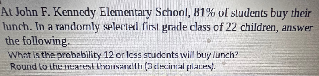 At John F. Kennedy Elementary School, 81% of students buy their 
lunch. In a randomly selected first grade class of 22 children, answer 
the following. 
What is the probability 12 or less students will buy lunch? 
Round to the nearest thousandth (3 decimal places).