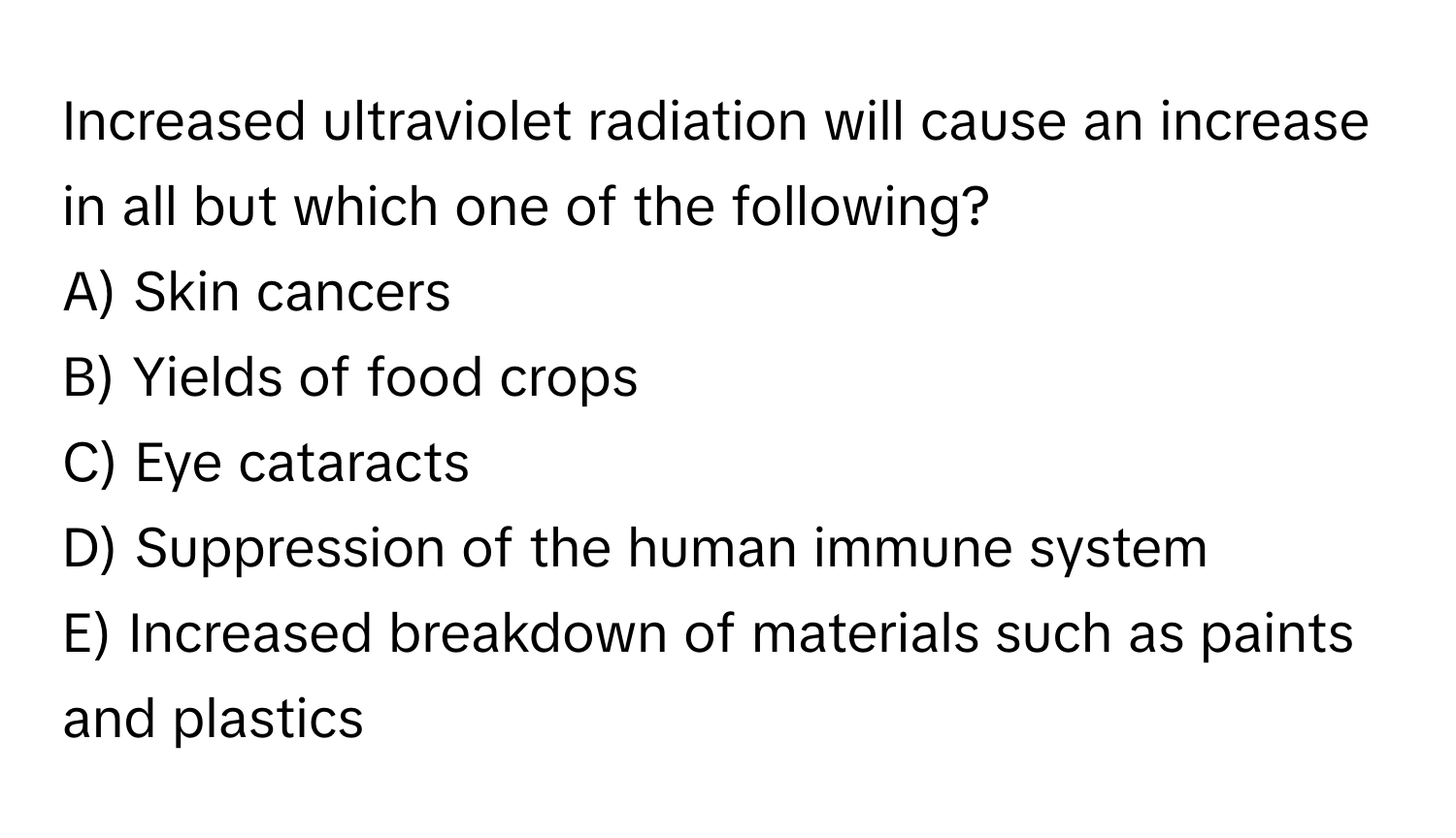 Increased ultraviolet radiation will cause an increase in all but which one of the following?

A) Skin cancers
B) Yields of food crops
C) Eye cataracts
D) Suppression of the human immune system
E) Increased breakdown of materials such as paints and plastics