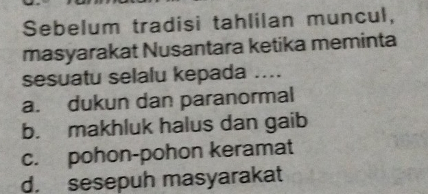 Sebelum tradisi tahlilan muncul,
masyarakat Nusantara ketika meminta
sesuatu selalu kepada ....
a. dukun dan paranormal
b. makhluk halus dan gaib
c. pohon-pohon keramat
d. sesepuh masyarakat