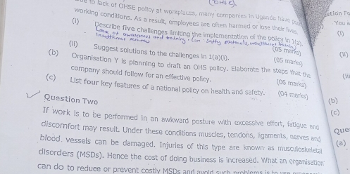 Estion Fo 
d to lack of OHSE polity at workplaces, many companies in Uganda have pr 
working conditions. As a result, employees are often harmed or lose their lives (1) 
You a 
(1) Describe five challenges limiting the implementation of the policy in 1(a) 
1 n 1 
(05 mars) (ii) 
(11) Suggest solutions to the challenges in 1(a)(1 1. (05 marks) 
(b) Organisation Y is planning to draft an OHS policy. Elaborate the steps that the (iii 
company should follow for an effective policy. (06 marks) 
(c) List four key features of a national policy on health and safety. (04 marks) 
Question Two (b) 
(c) 
If work is to be performed in an awkward posture with excessive effort, fatigue and Que 
discomfort may result. Under these conditions muscles, tendons, ligaments, nerves and 
(a) 
blood, vessels can be damaged. Injuries of this type are known as musculoskeletal 
disorders (MSDs). Hence the cost of doing business is increased. What an erganisation 
can do to reduce or prevent costly MSDs and avold such problems is