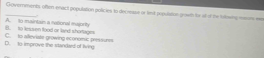 Governments often enact population policies to decrease or limit population growth for all of the following reasons exc
A. to maintain a national majority
B. to lessen food or land shortages
C. to alleviate growing economic pressures
D. to improve the standard of living