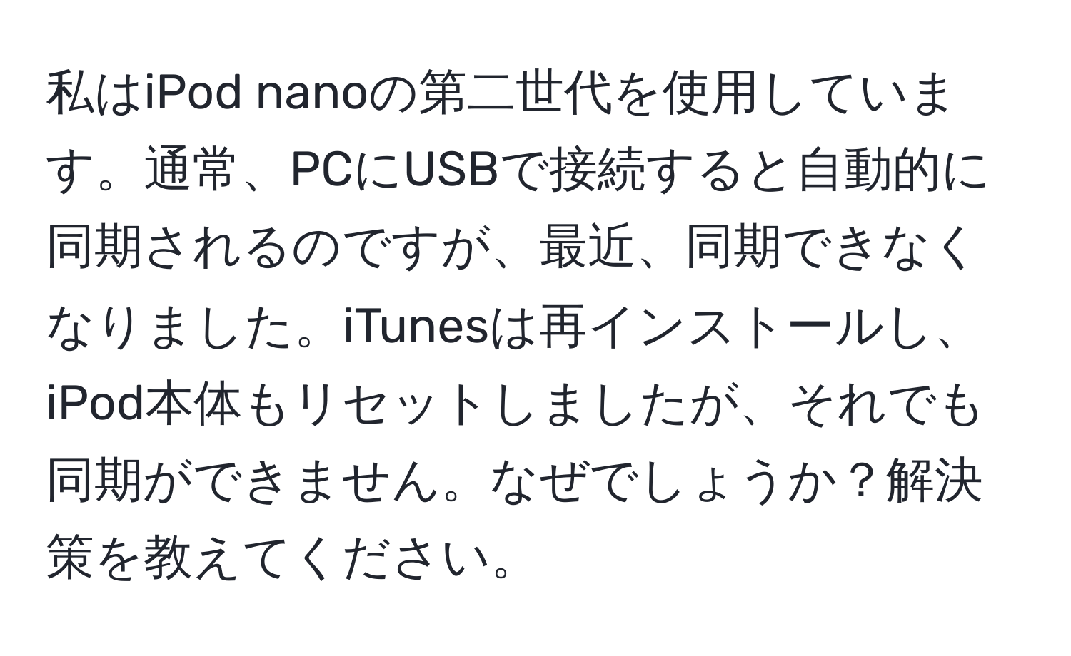 私はiPod nanoの第二世代を使用しています。通常、PCにUSBで接続すると自動的に同期されるのですが、最近、同期できなくなりました。iTunesは再インストールし、iPod本体もリセットしましたが、それでも同期ができません。なぜでしょうか？解決策を教えてください。