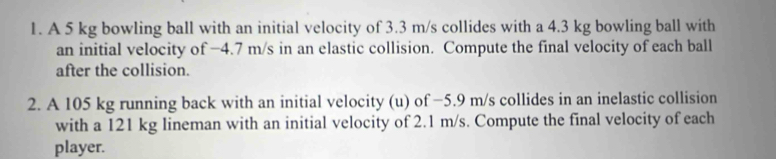 A 5 kg bowling ball with an initial velocity of 3.3 m/s collides with a 4.3 kg bowling ball with 
an initial velocity of -4.7 m/s in an elastic collision. Compute the final velocity of each ball 
after the collision. 
2. A 105 kg running back with an initial velocity (u) of −5.9 m/s collides in an inelastic collision 
with a 121 kg lineman with an initial velocity of 2.1 m/s. Compute the final velocity of each 
player.