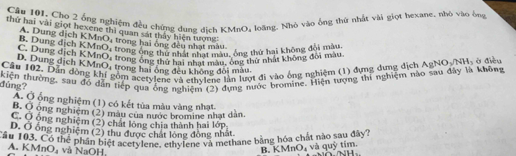 Cho 2 ống nghiệm đều chứng dung dịch KMn O_4 loãng. Nhỏ vào ống thứ nhất vài giọt hexane, nhỏ vào ống
thứ hai vài giọt hexene thì quan sát thấy hiện tượng:
A. Dung dịch KMr
B. Dung dịch O_4 trong hai ống đều nhạt màu.
trong ống thử nhất nhat màu, ống thử hại không đổi màu
C. Dung dịch KMnO_4 KMnO_4 trong ổng thứ hai nhạt màu, ông thứ nhất không đội màu.
D. Dung dịch KMn O_4 trong hai ổng đều không đổi màu.
Câu 102. Dẫn dòng k gồm acetylene và ethvlene lần lượt đi vào ống nghiệm (1) đựng dưng dịch AgNO_3/NH_3 ở điều
kiện thường, sau đó dẫn tiếp qua ống nghiệm (2) dựng nước bromine. Hiện tượng thi nghiệm nào sau dây là không
đúng?
Á. Ở ống nghiệm (1) có kết tủa màu vàng nhạt.
B. Ở ông nghiệm (2) màu của nước bromine nhạt dản.
C. Ở ống nghiệm (2) chất lòng chia thành hai lớp.
D. Ở ống nghiệm (2) thu được chất lỏng đồng nhất.
Câu 103. Có thể phân biệt acetylene, ethylene và methane bằng hóa chất nào sau đây?
A. K MnO_4 và NaOH,
B. KM ln O_4 và quỳ tím.